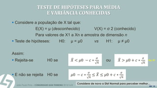 João Paulo Pinto – COMUNIDADE LEAN THINKING 2015/16 ©
9
de 15
TESTE DE HIPÓTESES PARA MÉDIA
E VARIÂNCIA CONHECIDAS
 Considere a população de X tal que:
E(X) = µ (desconhecido) V(X) = σ 2 (conhecido)
Para valores de X1 a Xn e amostra de dimensão n
 Teste de hipóteses: H0: µ = µ0 vs H1: µ ≠ µ0
Assim:
 Rejeita-se H0 se 𝑋 < 𝜇0 − 𝑐 ∗
𝜎
𝑛
ou 𝑋 > 𝜇0 + 𝑐 ∗
𝜎
𝑛
 E não se rejeita H0 se 𝜇0 − 𝑐 ∗
𝜎
𝑛
≤ 𝑋 ≤ 𝜇0 + 𝑐 ∗
𝜎
𝑛
Considere de novo a Dist Normal para perceber melhor…
Eq. 01
 