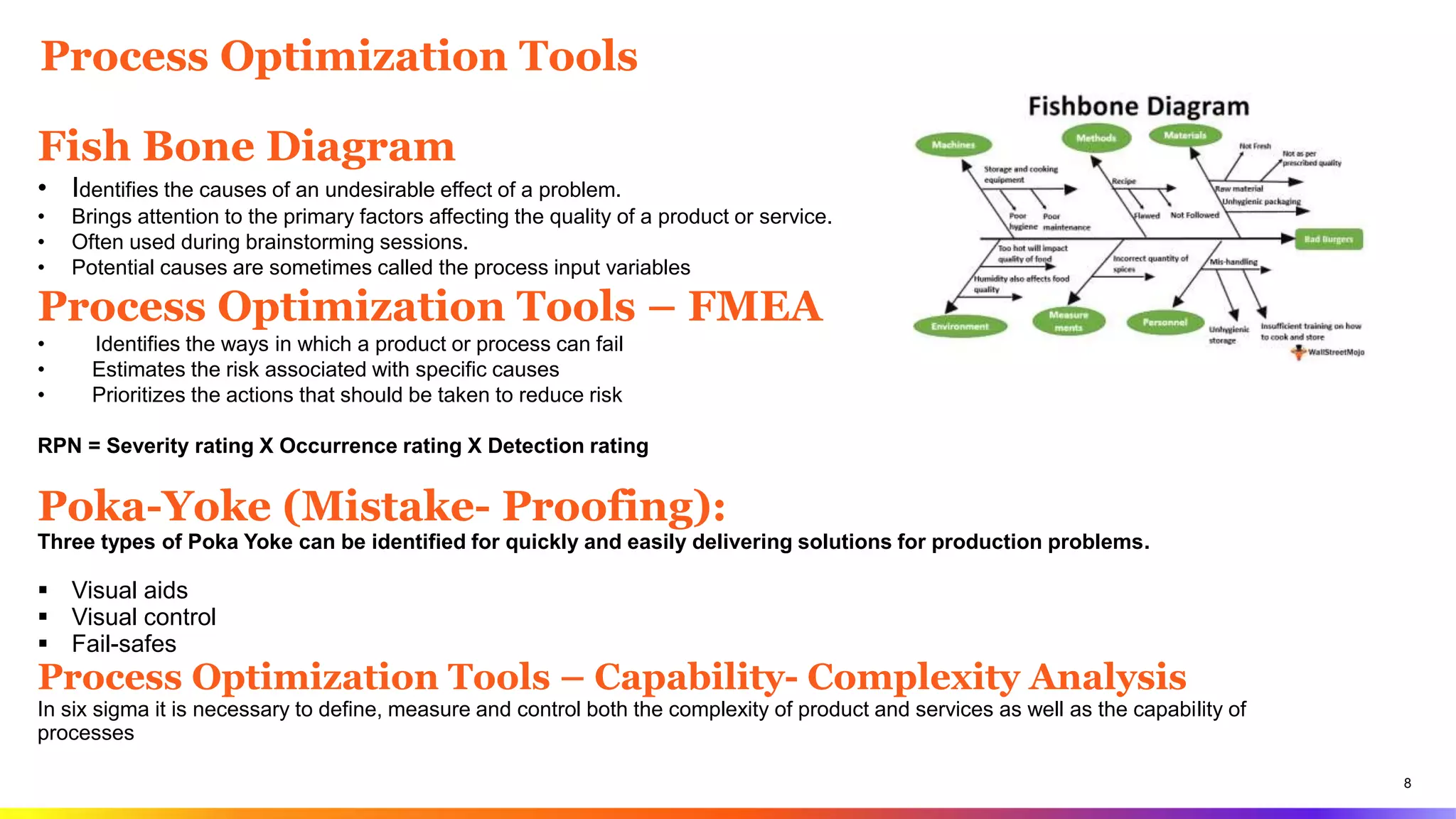 8
Process Optimization Tools
Fish Bone Diagram
• Identifies the causes of an undesirable effect of a problem.
• Brings attention to the primary factors affecting the quality of a product or service.
• Often used during brainstorming sessions.
• Potential causes are sometimes called the process input variables
Process Optimization Tools – FMEA
• Identifies the ways in which a product or process can fail
• Estimates the risk associated with specific causes
• Prioritizes the actions that should be taken to reduce risk
RPN = Severity rating X Occurrence rating X Detection rating
Poka-Yoke (Mistake- Proofing):
Three types of Poka Yoke can be identified for quickly and easily delivering solutions for production problems.
 Visual aids
 Visual control
 Fail-safes
Process Optimization Tools – Capability- Complexity Analysis
In six sigma it is necessary to define, measure and control both the complexity of product and services as well as the capability of
processes
 