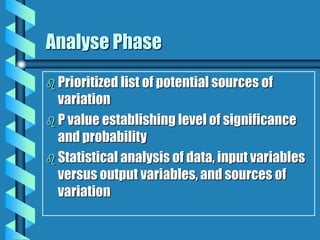 Analyse Phase
 Prioritized list of potential sources of
variation
 P value establishing level of significance
and probability
 Statistical analysis of data, input variables
versus output variables, and sources of
variation
 