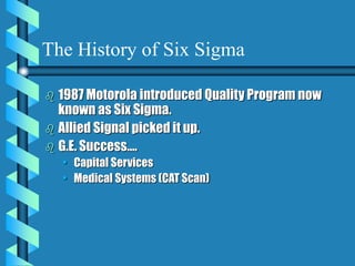 The History of Six Sigma
 1987 Motorola introduced Quality Program now
known as Six Sigma.
 Allied Signal picked it up.
 G.E. Success….
• Capital Services
• Medical Systems (CAT Scan)
 