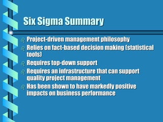 Six Sigma Summary
 Project-driven management philosophy
 Relies on fact-based decision making (statistical
tools)
 Requires top-down support
 Requires an infrastructure that can support
quality project management
 Has been shown to have markedly positive
impacts on business performance
 