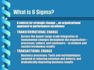 What is 6 Sigma?
A vehicle for strategic change ... an organizational
approach to performance excellence
 TRANSFORMATIONAL CHANGE
• Across-the-board: Large-scale integration of
fundamental changes throughout the organization –
processes, culture, and customers – to achieve and
sustain breakaway results
 TRANSACTIONAL CHANGE
• Business processes: Tools and methodologies
targeted at reducing variation and defects, and
dramatically improving business results
 
