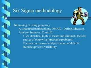 Improving existing processes:
A structured methodology, DMAIC (Define, Measure,
Analyse, Improve, Control):
Uses statistical tools to locate and eliminate the root
causes of otherwise intractable problems
Focuses on removal and prevention of defects
Reduces process variability
Six Sigma methodology
 