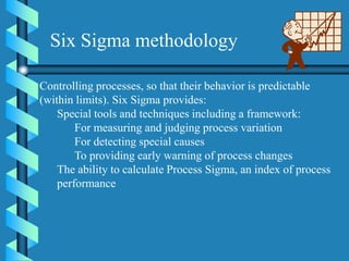 Controlling processes, so that their behavior is predictable
(within limits). Six Sigma provides:
Special tools and techniques including a framework:
For measuring and judging process variation
For detecting special causes
To providing early warning of process changes
The ability to calculate Process Sigma, an index of process
performance
Six Sigma methodology
 