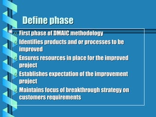 Define phase
 First phase of DMAIC methodology
 Identifies products and or processes to be
improved
 Ensures resources in place for the improved
project
 Establishes expectation of the improvement
project
 Maintains focus of breakthrough strategy on
customers requirements
 