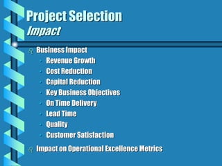 Project Selection
Impact
 Business Impact
• Revenue Growth
• Cost Reduction
• Capital Reduction
• Key Business Objectives
• On Time Delivery
• Lead Time
• Quality
• Customer Satisfaction
 Impact on Operational Excellence Metrics
 