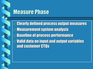 Measure Phase
 Clearly defined process output measures
 Measurement system analysis
 Baseline of process performance
 Valid data on input and output variables
and customer CTQs
 