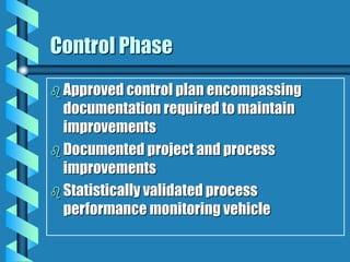 Control Phase
 Approved control plan encompassing
documentation required to maintain
improvements
 Documented project and process
improvements
 Statistically validated process
performance monitoring vehicle
 