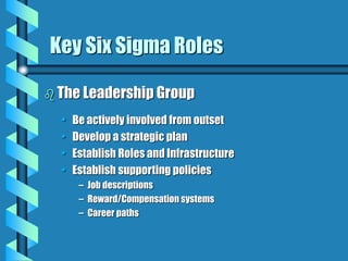 Key Six Sigma Roles
 The Leadership Group
• Be actively involved from outset
• Develop a strategic plan
• Establish Roles and Infrastructure
• Establish supporting policies
– Job descriptions
– Reward/Compensation systems
– Career paths
 