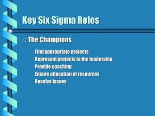 Key Six Sigma Roles
 The Champions
• Find appropriate projects
• Represent projects to the leadership
• Provide coaching
• Ensure allocation of resources
• Resolve issues
 