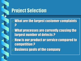 Project Selection
 What are the largest customer complaints
?
 What processes are currently causing the
largest number of defects ?
 How is our product or service compared to
competition ?
 Business goals of the company
 