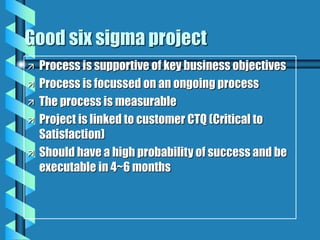 Good six sigma project
 Process is supportive of key business objectives
 Process is focussed on an ongoing process
 The process is measurable
 Project is linked to customer CTQ (Critical to
Satisfaction)
 Should have a high probability of success and be
executable in 4~6 months
 
