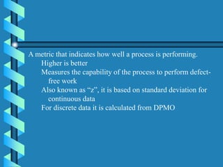 A metric that indicates how well a process is performing.
Higher is better
Measures the capability of the process to perform defect-
free work
Also known as “z”, it is based on standard deviation for
continuous data
For discrete data it is calculated from DPMO
 