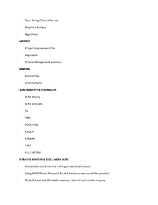 · Short listing Critical X factors
· Graphical Analysis
· Hypothesis
IMPROVE
· Project Improvement Plan
· Regression
· Process Management Summary
CONTROL
· Control Plan
· Control Charts
LEAN CONCEPTS & TECHNIQUES
· LEAN History
· LEAN Concepts
· 5S
· VSM
· POKA YOKE
· KAIZEN
· KANBAN
· TAKT
· PULL SYSTEM
EXTENSIVE MINITAB & EXCEL WORK OUTS
· Introduction and Extensive training on statistical analysis.
· Using MINITAB and Microsoft Excel & hands-on exercise will be provided.
· On both Excel and Minitab for various statistical tools and techniques.
 
