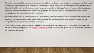 • We all want to successfully manage our businesses and achieve excellence in our managerial endeavours, but the question
is, do you have the required skills, training and knowledge to venture successfully in the competitive co-operate world?
Get cert Go prides itself on offering techniques, programmers, and methodology of project management and providing
necessary training needed to reduce wastes during projects. The methods are built around specific criteria such as
overproduction, transportation, inventory, and motion
• Get cert Go prides itself on offering techniques, programmers, and methodology of project management and providing
necessary training needed to reduce wastes during projects. The methods are built around specific criteria such as
overproduction, transportation, inventory, and motion
• The six sigma training courses offered by GetcertGo ensures you gain the professional skills required to effectively and
efficiently manage lead projects. The six sigma certification combines yellow belt, green belt and black belt exams offered
during the training period
 