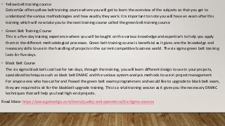 • Yellow belt training course
GetcertGo offers yellow belt training course where you will get to learn the overview of the subjects so that you get to
understand the various methodologies and how exactly they work. It is important to note you will have an exam after this
training which will now take you to the next training course called the green belt training course
• Green Belt Training Course
This is a five-day training experience where you will be taught on the various knowledge and expertise's to help you apply
them in the different methodological processes. Green belt training course is beneficial as it gives one the knowledge and
necessary skills to use in the handling of projects in the current competitive business world. The six sigma green belt training
lasts for five days.
• Black Belt Course
The six sigma black belt cost last for ten days, through the training, you will learn different design to use in your projects,
specialized techniques such as black belt DMAIC and the various system analysis methods to use in project management
For anyone one who has sat for and Passed the green belt exams programmers and would like to upgrade to black belt exam,
they are required to sit for the blackbelt upgrade training. This is a vital training session as it gives you the necessary DMAIC
techniques that will help you lead high-end projects.
Read More: https://www.getcertgo.com/learn/quality-and-operations/Six-Sigma-courses
 