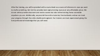 After the training, you will be provided with a course book as a source of reference in-case you want
to clarify something. Get Cert Go provides best sigma training courses at very affordable prices. We
do not online provide classroom and onsite courses but also online training hence accessible
anywhere you are. Additionally, we provide free online tutorials, free textbooks and we can track
your progress through the online dashboard segment. Our trainers are most experienced giving the
best professional knowledge that you will need.
 
