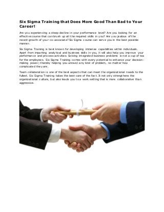 Six Sigma Training that Does More Good Than Bad to Your
Career!
Are you experiencing a steep decline in your performance level? Are you looking for an
effective course that can brush up all the required skills in you? Are you jealous of the
recent growth of your co-associate? Six Sigma course can serve you in the best possible
manner.
Six Sigma Training is best known for developing immense capabilities within individuals.
Apart from imparting analytical and business skills in you, it will also help you improve your
performance and process activities. Solving integrated business problems is not a cup of tea
for the employees. Six Sigma Training comes with every potential to enhance your decision-
making power, thereby helping you unravel any kind of problem, no matter how
complicated they are.
Team collaboration is one of the best aspects that can meet the organizational needs to the
fullest. Six Sigma Training takes the best care of the fact. It not only strengthens the
organizational culture, but also leads you to a work setting that is more collaborative than
aggressive.
 