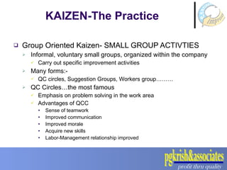 Group Oriented Kaizen- SMALL GROUP ACTIVTIES Informal, voluntary small groups, organized within the company Carry out specific improvement activities Many forms:- QC circles, Suggestion Groups, Workers group……… QC Circles…the most famous Emphasis on problem solving in the work area Advantages of QCC Sense of teamwork Improved communication Improved morale Acquire new skills Labor-Management relationship improved KAIZEN-The Practice 