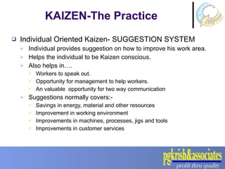 Individual Oriented Kaizen- SUGGESTION SYSTEM Individual provides suggestion on how to improve his work area. Helps the individual to be Kaizen conscious. Also helps in…. Workers to speak out. Opportunity for management to help workers. An valuable  opportunity for two way communication Suggestions normally covers:- Savings in energy, material and other resources Improvement in working environment Improvements in machines, processes, jigs and tools Improvements in customer services KAIZEN-The Practice 