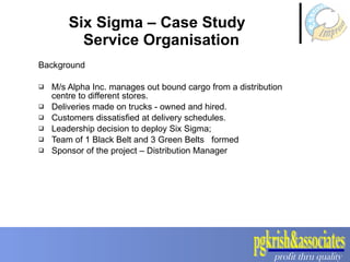 Six Sigma – Case Study   Service Organisation Background  M/s Alpha Inc. manages out bound cargo from a distribution centre to different stores. Deliveries made on trucks - owned and hired.  Customers dissatisfied at delivery schedules.  Leadership decision to deploy Six Sigma; Team of 1 Black Belt and 3 Green Belts  formed  Sponsor of the project – Distribution Manager 