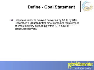 Define - Goal Statement Reduce number of delayed deliveries by 50 % by 31st December Y 2002 to better meet customer requirement of timely delivery defined as within +/- 1 hour of scheduled delivery.  
