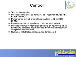 Test implementation. Process sigma level up from 2.43 or 175889 DPMO to  3.94 or 7353  DPMO.  Performance still fell short of best in class  4.32 or 2400 DPMO.  Improvement led to significant customer satisfaction.  Process continually monitored and data on new cycle times, tyre failure collected as per defined methods and frequency, analysed and monitored. Customer satisfaction measured and monitored. Control  