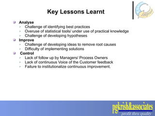 Key Lessons Learnt  Analyse Challenge of identifying best practices Overuse of statistical tools/ under use of practical knowledge Challenge of developing hypotheses Improve Challenge of developing ideas to remove root causes Difficulty of implementing solutions Control Lack of follow up by Managers/ Process Owners Lack of continuous Voice of the Customer feedback Failure to institutionalize continuous improvement. 