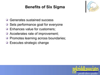 Benefits of Six Sigma Generates sustained success Sets performance goal for everyone Enhances value for customers; Accelerates rate of improvement; Promotes learning across boundaries; Executes strategic change 