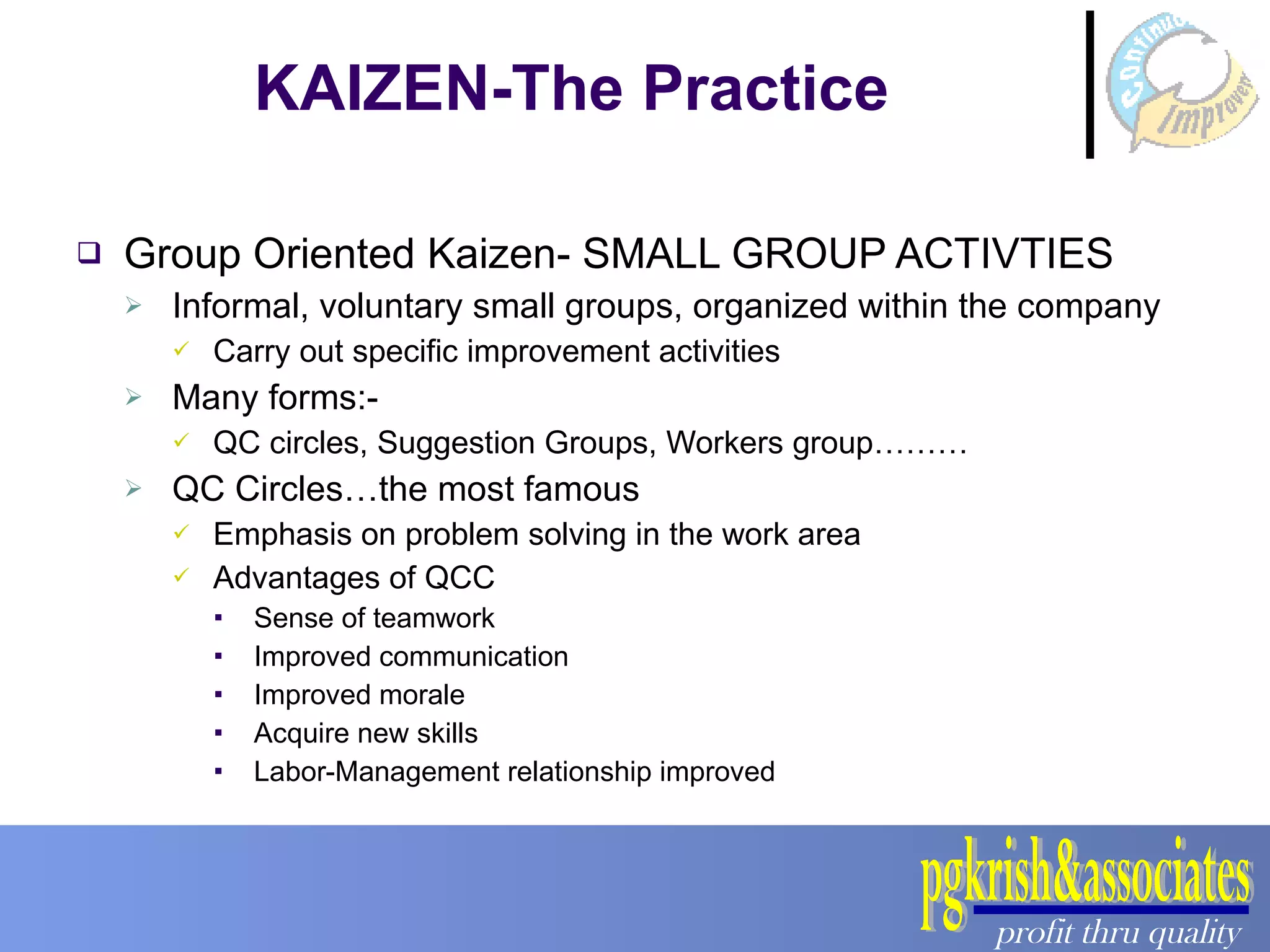 Group Oriented Kaizen- SMALL GROUP ACTIVTIES Informal, voluntary small groups, organized within the company Carry out specific improvement activities Many forms:- QC circles, Suggestion Groups, Workers group……… QC Circles…the most famous Emphasis on problem solving in the work area Advantages of QCC Sense of teamwork Improved communication Improved morale Acquire new skills Labor-Management relationship improved KAIZEN-The Practice 