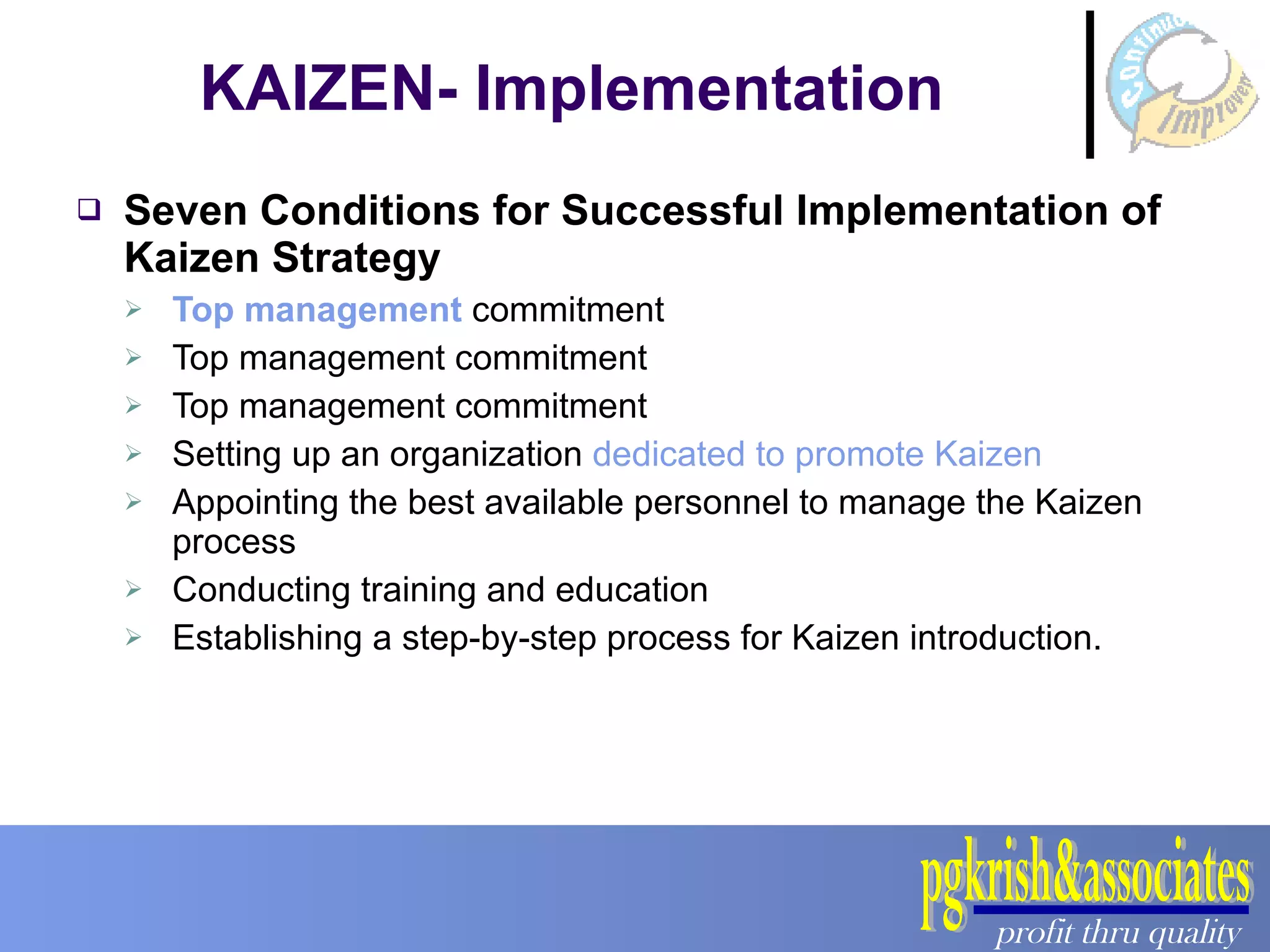 KAIZEN- Implementation Seven Conditions for Successful Implementation of Kaizen Strategy Top management   commitment Top management commitment Top management commitment Setting up an organization  dedicated to promote Kaizen Appointing the best available personnel to manage the Kaizen process Conducting training and education Establishing a step-by-step process for Kaizen introduction. 