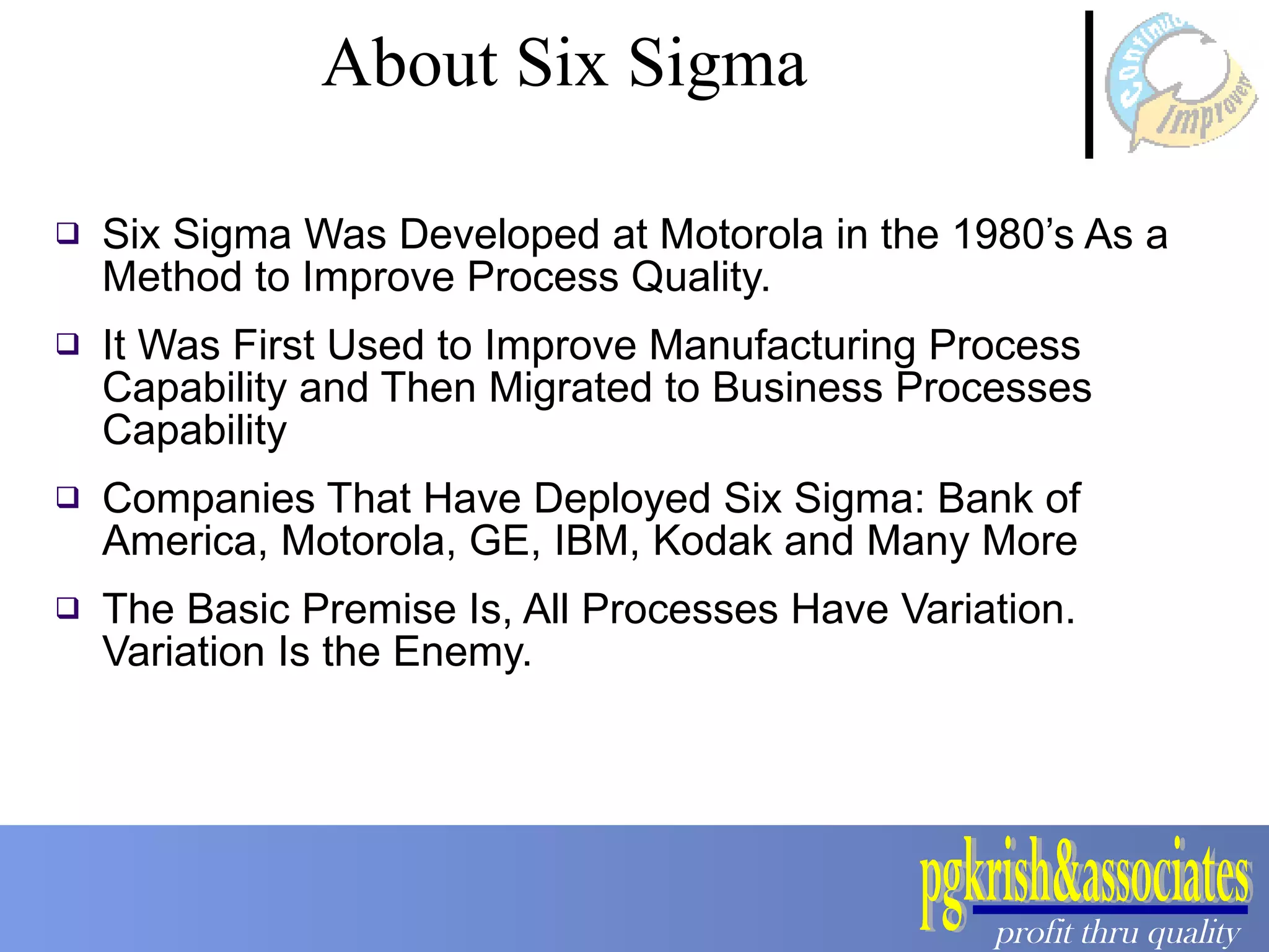 Six Sigma Was Developed at Motorola in the 1980’s As a Method to Improve Process Quality.  It Was First Used to Improve Manufacturing Process Capability and Then Migrated to Business Processes Capability Companies That Have Deployed Six Sigma: Bank of America, Motorola, GE, IBM, Kodak and Many More The Basic Premise Is, All Processes Have Variation. Variation Is the Enemy. About Six Sigma 