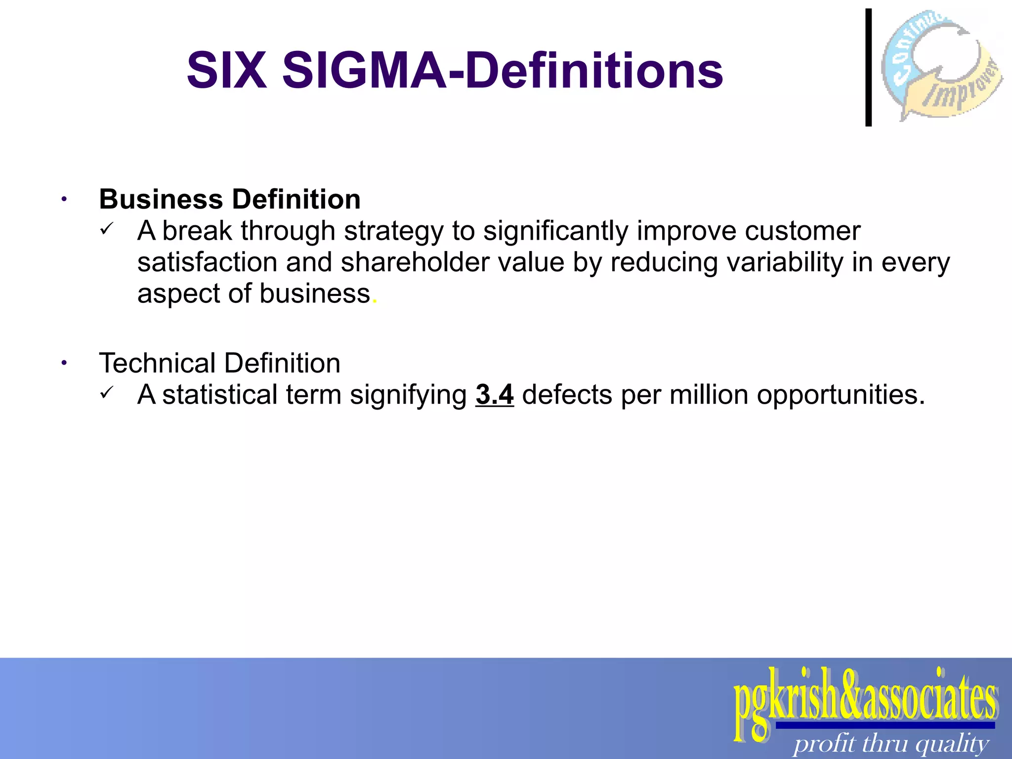Business Definition A break through strategy to significantly improve customer satisfaction and shareholder value by reducing variability in every aspect of business . Technical Definition A statistical term signifying  3.4  defects per million opportunities. SIX SIGMA-Definitions 