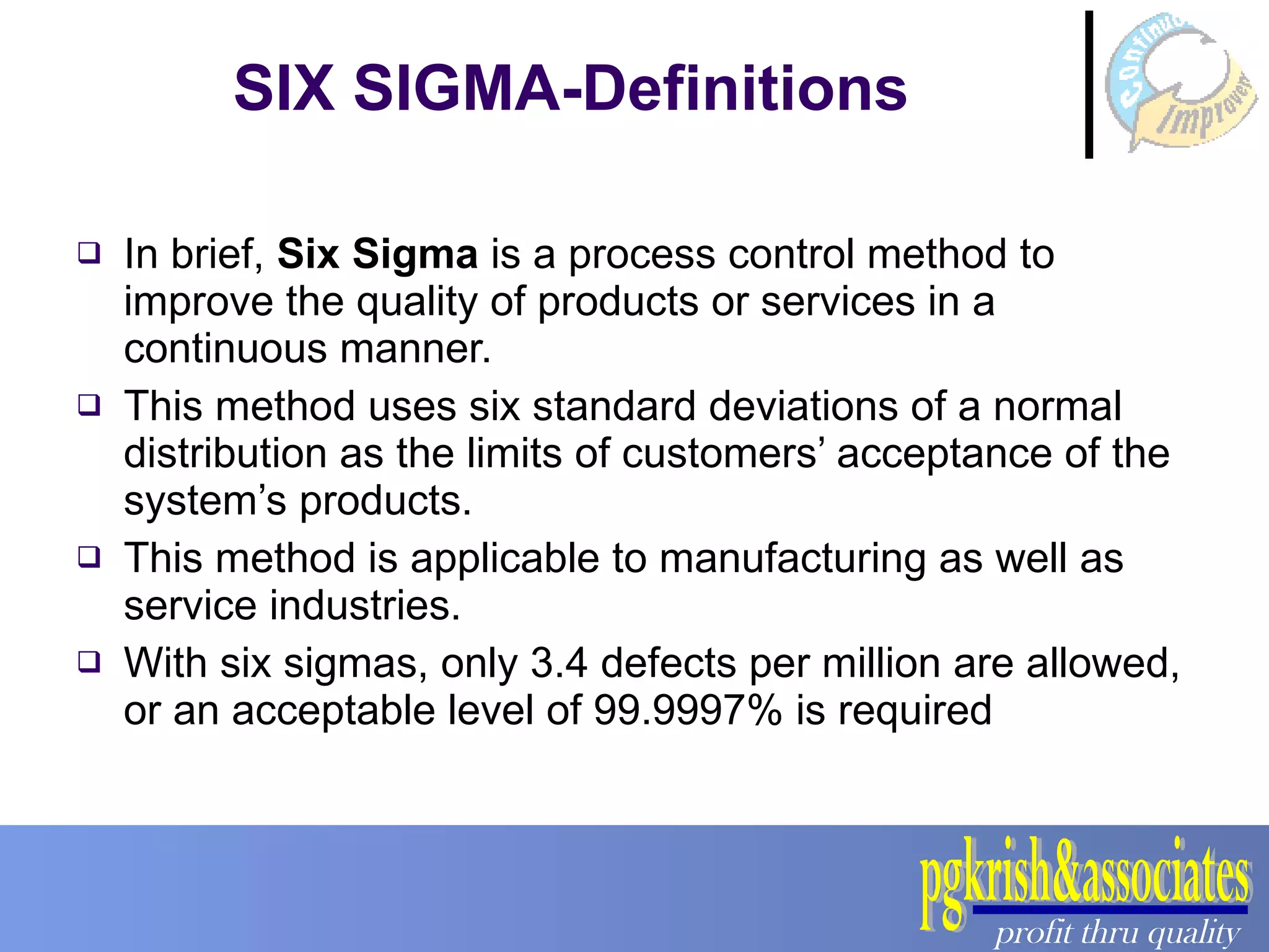 SIX SIGMA-Definitions In brief,  Six Sigma  is a process control method to improve the quality of products or services in a continuous manner.  This method uses six standard deviations of a normal distribution as the limits of customers’ acceptance of the system’s products. This method is applicable to manufacturing as well as service industries. With six sigmas, only 3.4 defects per million are allowed, or an acceptable level of 99.9997% is required 