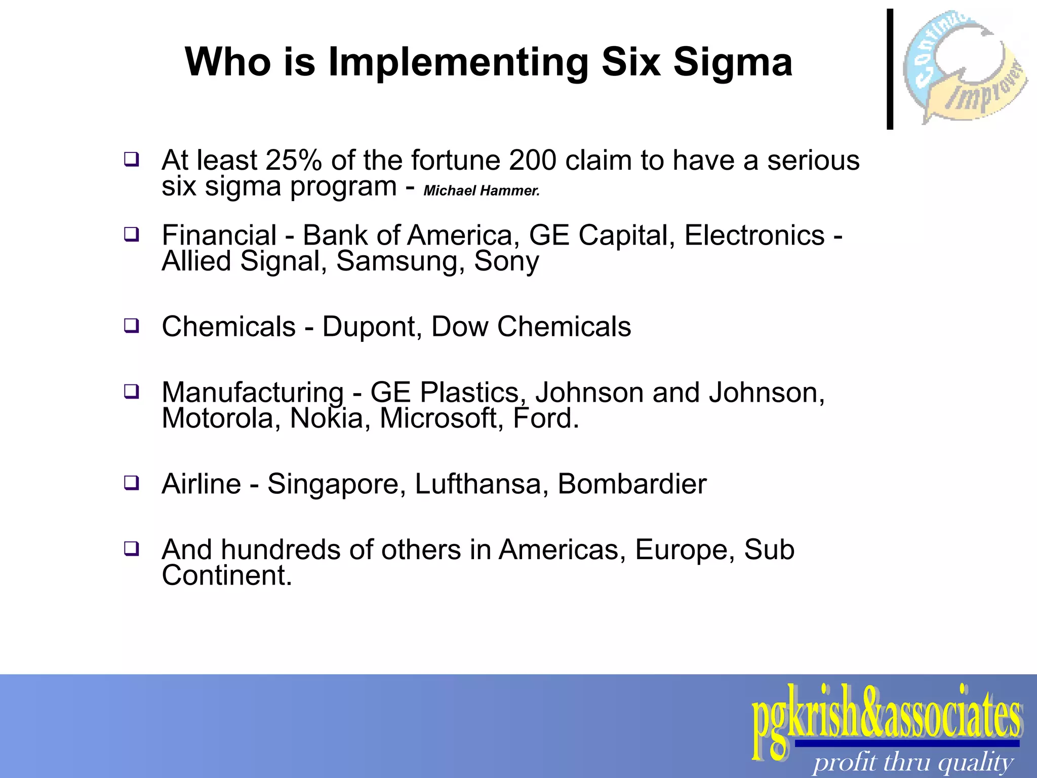 Who is Implementing Six Sigma At least 25% of the fortune 200 claim to have a serious six sigma program -  Michael Hammer.  Financial - Bank of America, GE Capital, Electronics - Allied Signal, Samsung, Sony Chemicals - Dupont, Dow Chemicals Manufacturing - GE Plastics, Johnson and Johnson, Motorola, Nokia, Microsoft, Ford. Airline - Singapore, Lufthansa, Bombardier And hundreds of others in Americas, Europe, Sub Continent. 