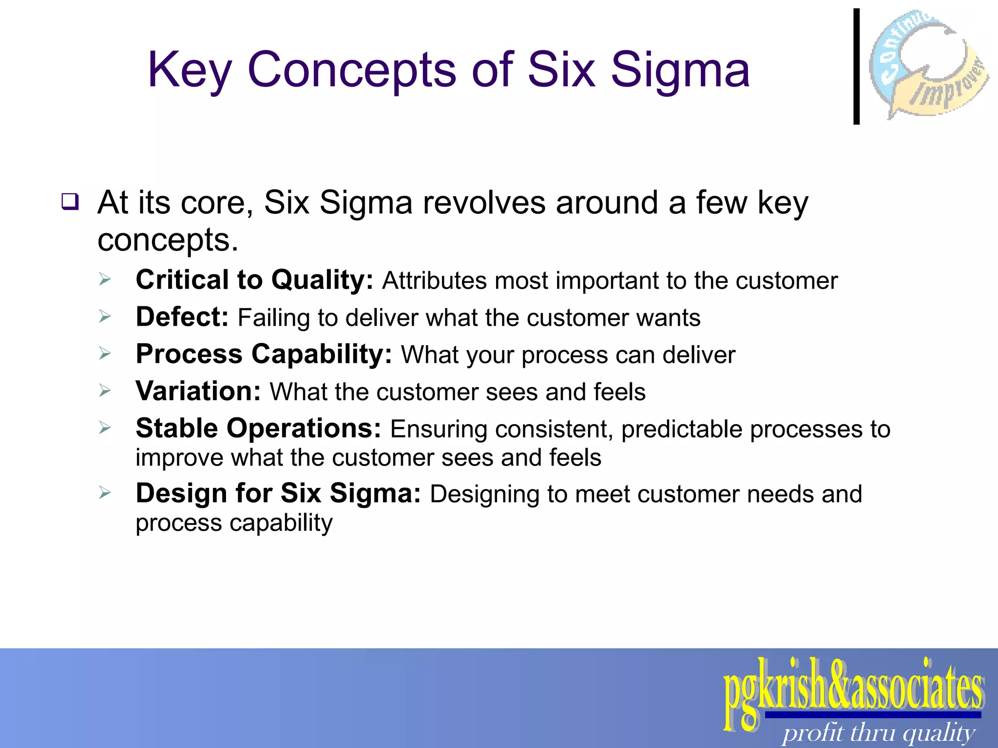 Key Concepts of Six Sigma At its core, Six Sigma revolves around a few key concepts. Critical to Quality:  Attributes most important to the customer Defect:  Failing to deliver what the customer wants Process Capability:  What your process can deliver Variation:  What the customer sees and feels Stable Operations:  Ensuring consistent, predictable processes to improve what the customer sees and feels Design for Six Sigma:  Designing to meet customer needs and process capability 