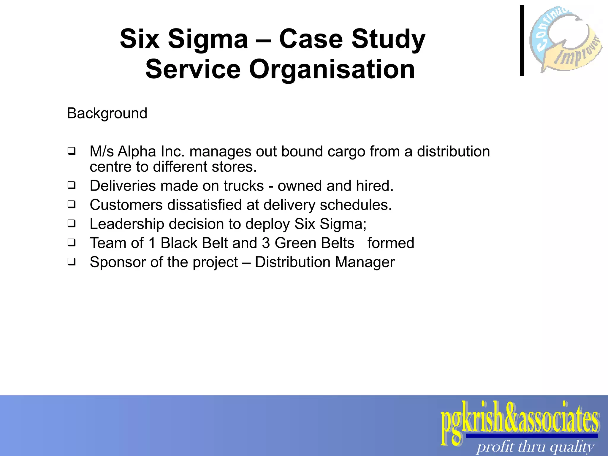 Six Sigma – Case Study   Service Organisation Background  M/s Alpha Inc. manages out bound cargo from a distribution centre to different stores. Deliveries made on trucks - owned and hired.  Customers dissatisfied at delivery schedules.  Leadership decision to deploy Six Sigma; Team of 1 Black Belt and 3 Green Belts  formed  Sponsor of the project – Distribution Manager 