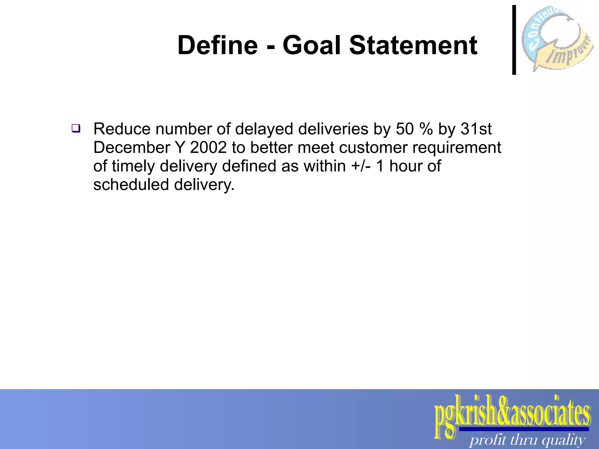 Define - Goal Statement Reduce number of delayed deliveries by 50 % by 31st December Y 2002 to better meet customer requirement of timely delivery defined as within +/- 1 hour of scheduled delivery.  