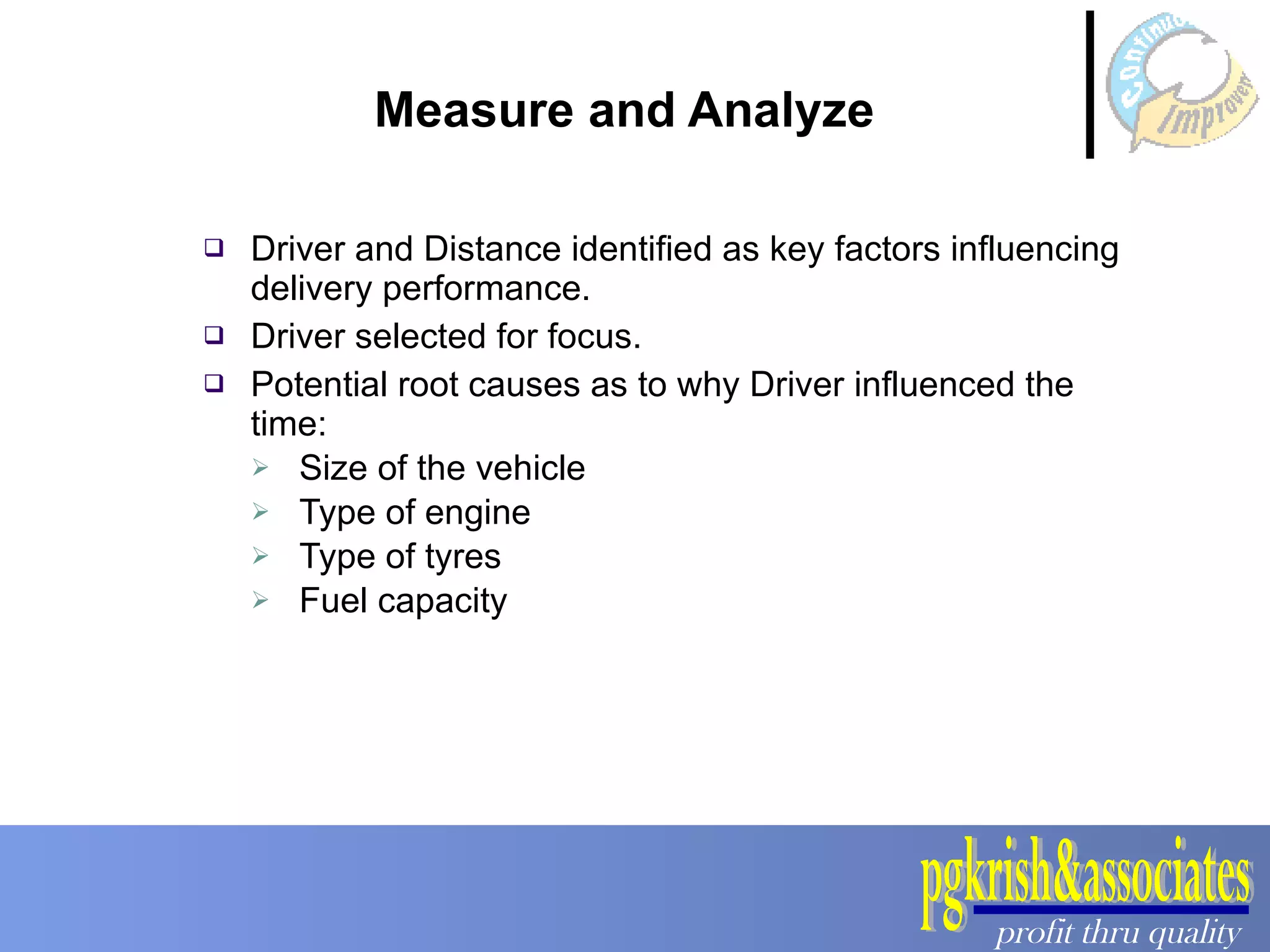 Measure and Analyze Driver and Distance identified as key factors influencing delivery performance.  Driver selected for focus.  Potential root causes as to why Driver influenced the time: Size of the vehicle Type of engine Type of tyres Fuel capacity  