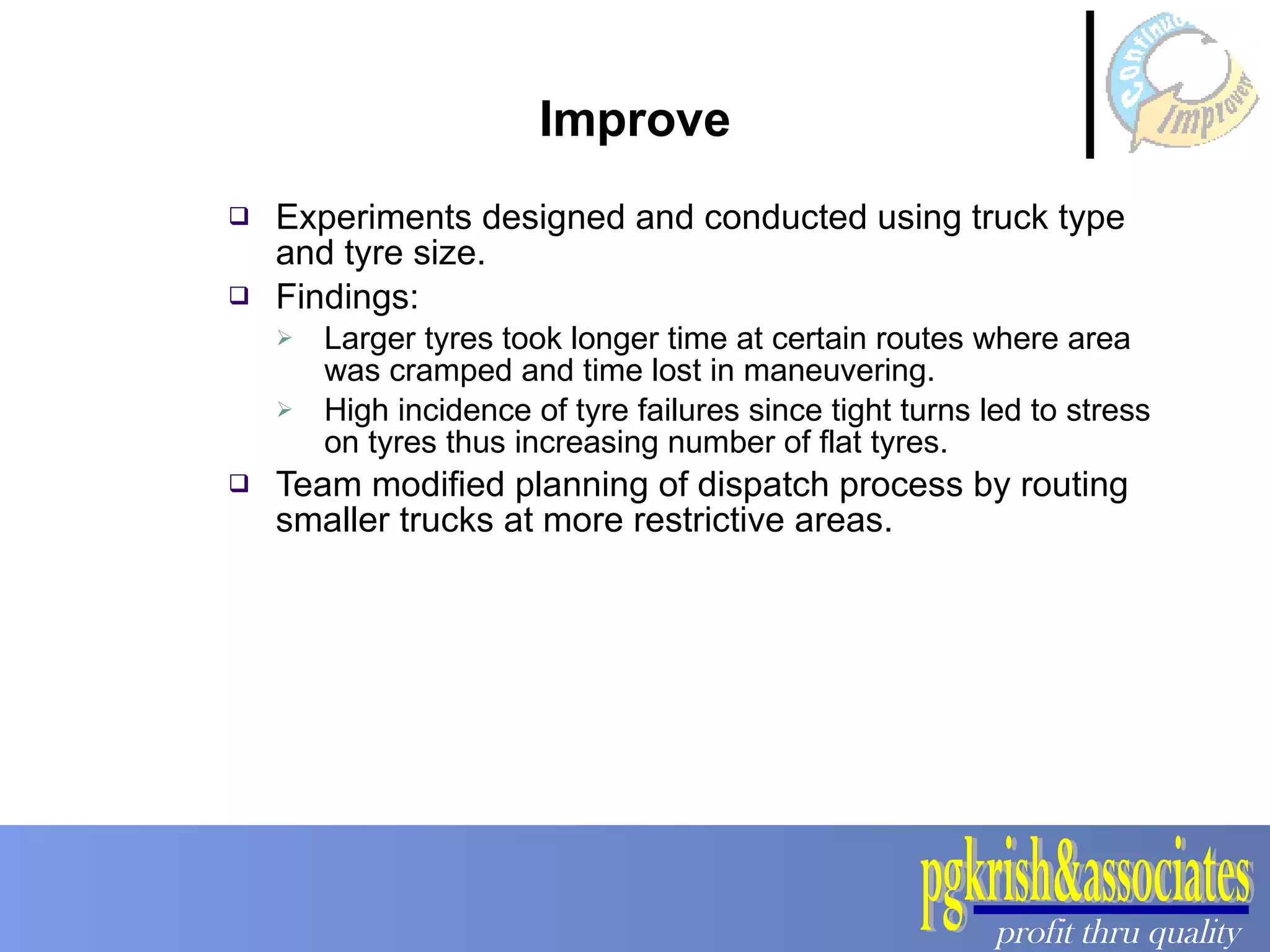 Experiments designed and conducted using truck type and tyre size.  Findings: Larger tyres took longer time at certain routes where area was cramped and time lost in maneuvering.  High incidence of tyre failures since tight turns led to stress on tyres thus increasing number of flat tyres.  Team modified planning of dispatch process by routing smaller trucks at more restrictive areas. Improve 