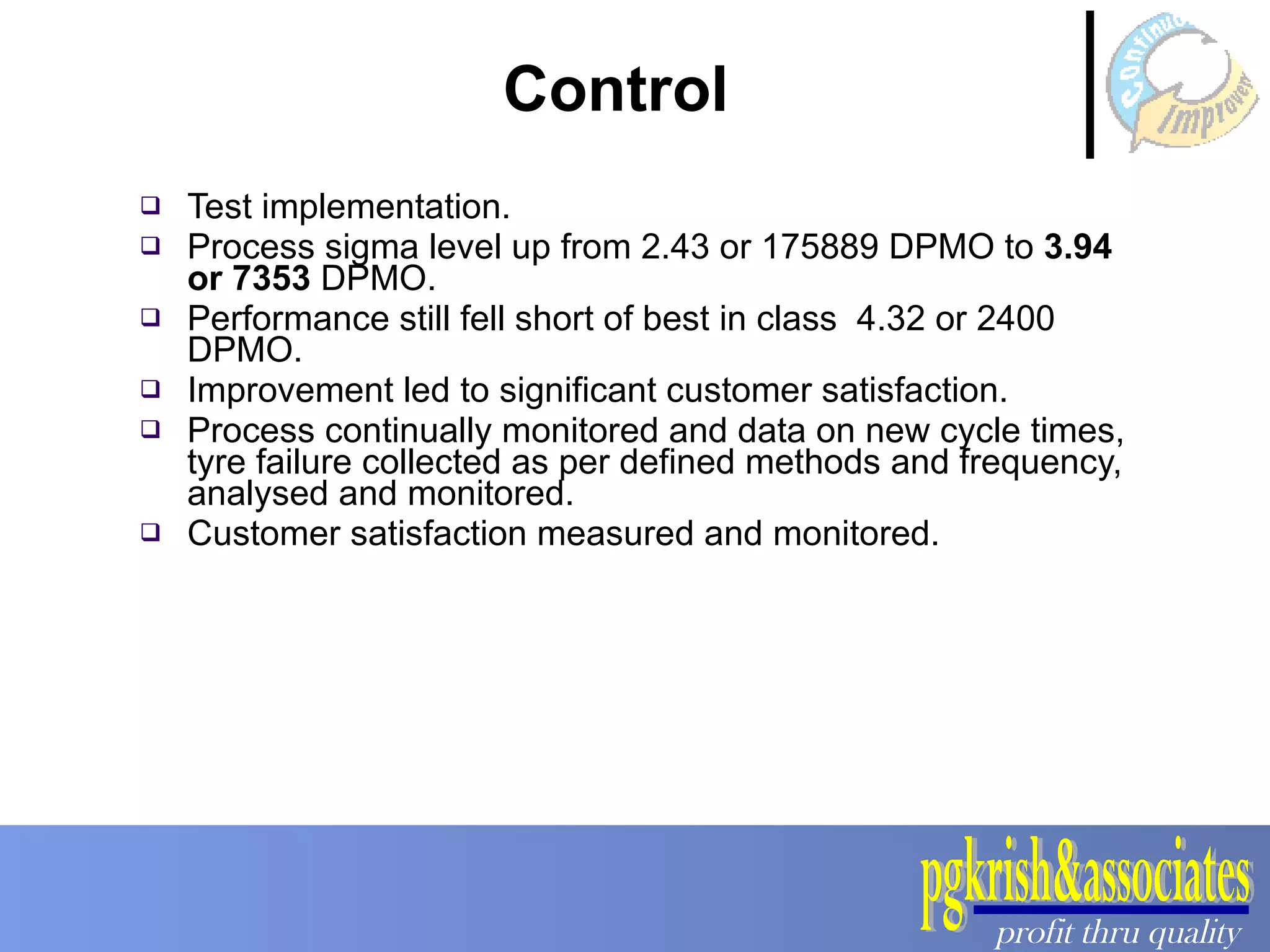 Test implementation. Process sigma level up from 2.43 or 175889 DPMO to  3.94 or 7353  DPMO.  Performance still fell short of best in class  4.32 or 2400 DPMO.  Improvement led to significant customer satisfaction.  Process continually monitored and data on new cycle times, tyre failure collected as per defined methods and frequency, analysed and monitored. Customer satisfaction measured and monitored. Control  