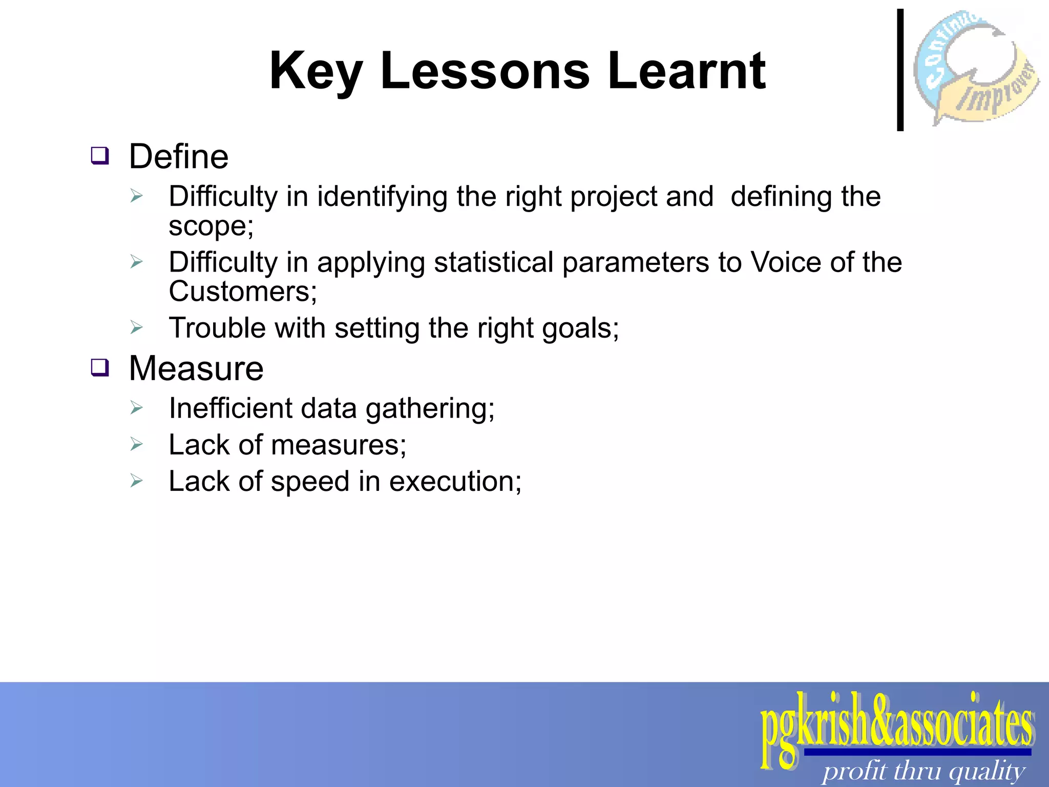 Key Lessons Learnt  Define Difficulty in identifying the right project and  defining the scope; Difficulty in applying statistical parameters to Voice of the Customers; Trouble with setting the right goals; Measure Inefficient data gathering; Lack of measures; Lack of speed in execution; 