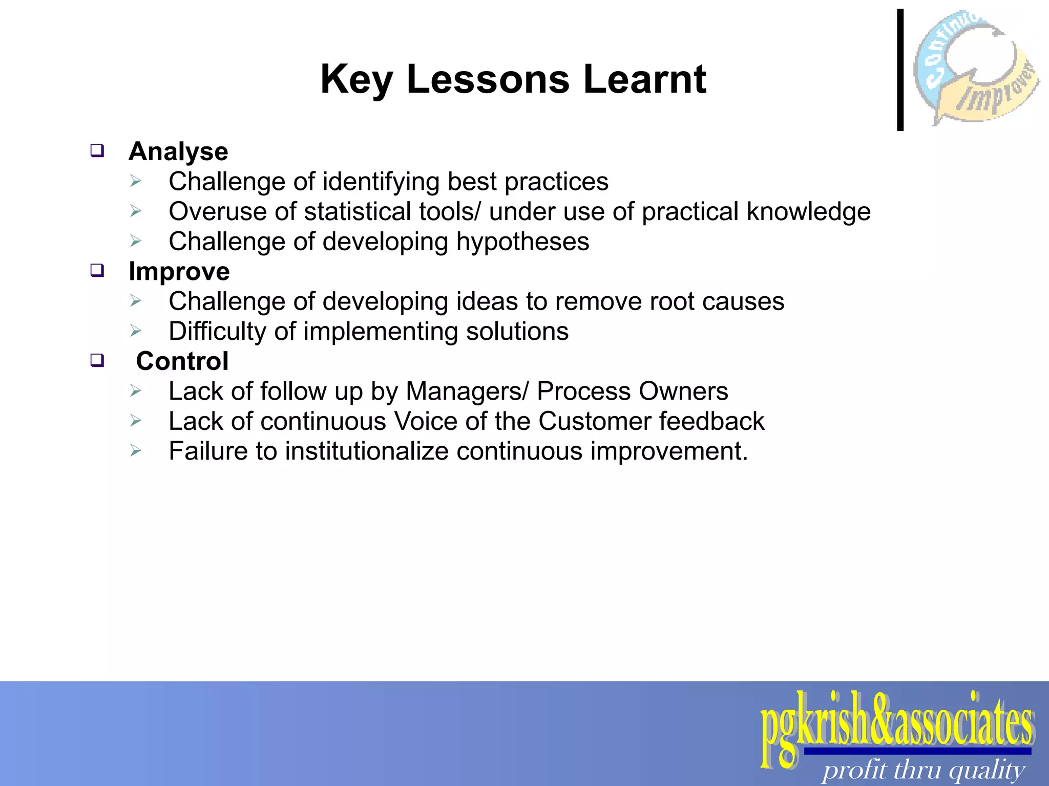 Key Lessons Learnt  Analyse Challenge of identifying best practices Overuse of statistical tools/ under use of practical knowledge Challenge of developing hypotheses Improve Challenge of developing ideas to remove root causes Difficulty of implementing solutions Control Lack of follow up by Managers/ Process Owners Lack of continuous Voice of the Customer feedback Failure to institutionalize continuous improvement. 