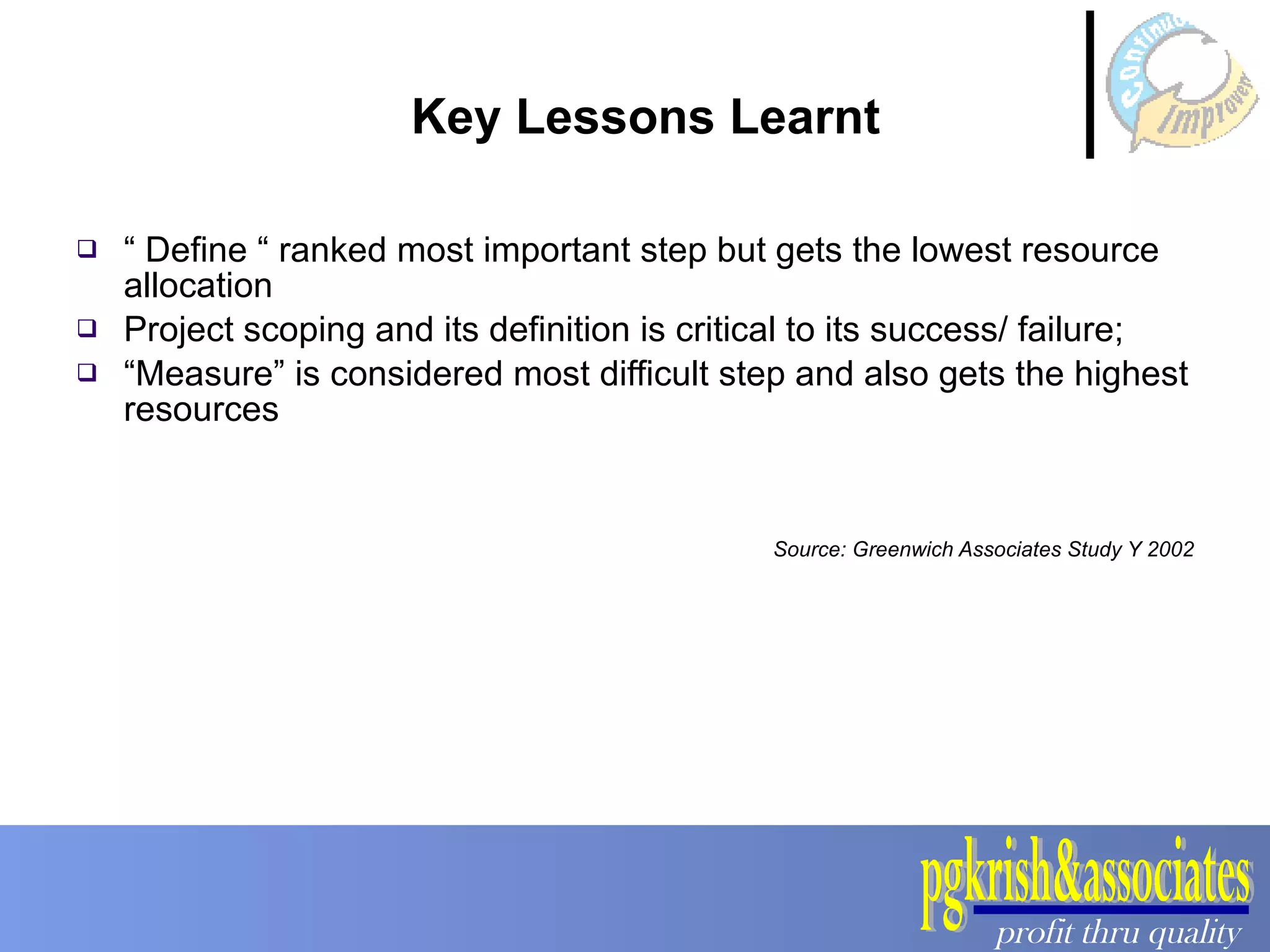 Key Lessons Learnt “  Define “ ranked most important step but gets the lowest resource allocation Project scoping and its definition is critical to its success/ failure; “ Measure” is considered most difficult step and also gets the highest resources Source: Greenwich Associates Study Y 2002 