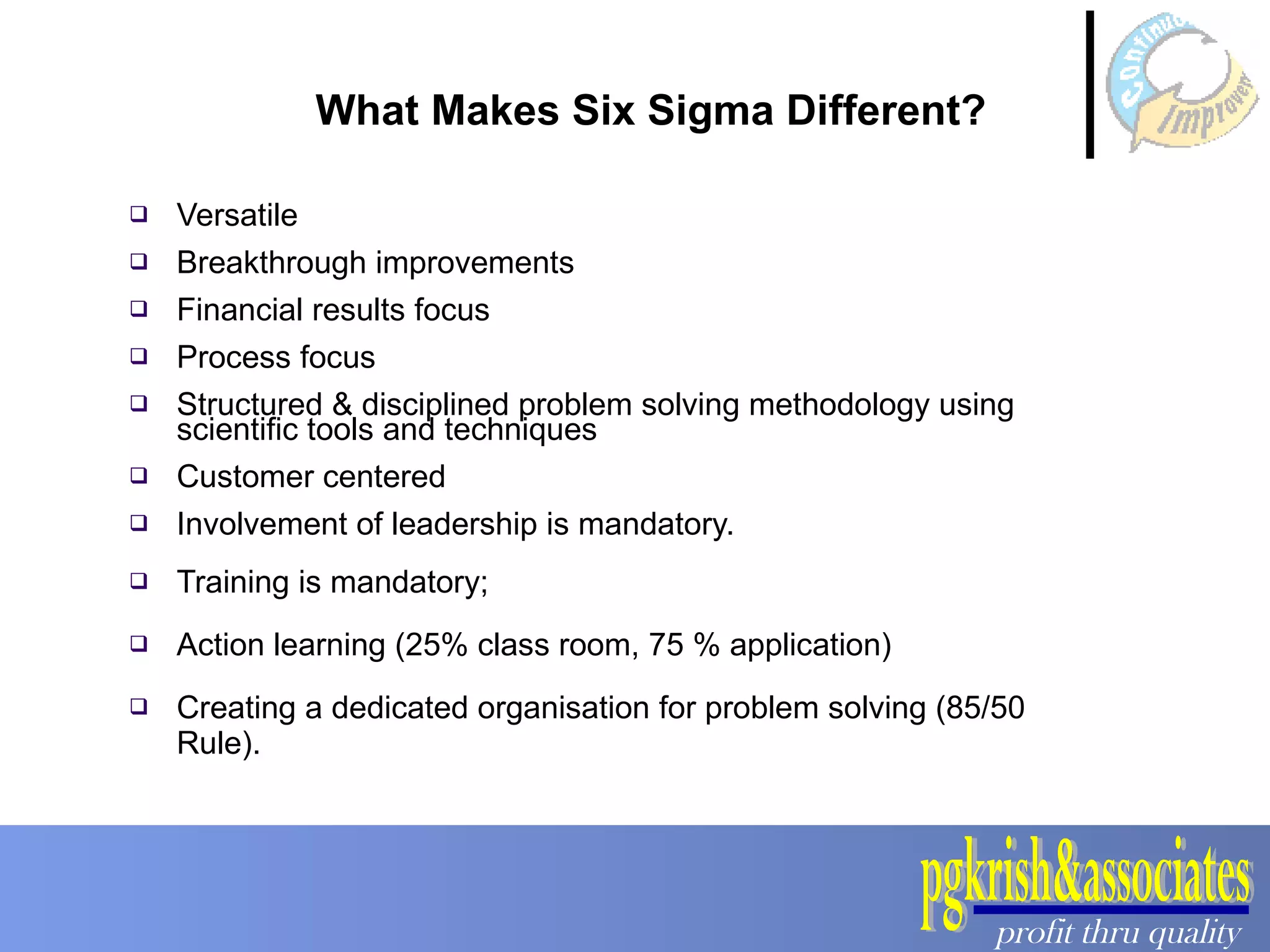 Versatile Breakthrough improvements Financial results focus Process focus Structured & disciplined problem solving methodology using scientific tools and techniques Customer centered Involvement of leadership is mandatory. Training is mandatory;  Action learning (25% class room, 75 % application) Creating a dedicated organisation for problem solving (85/50 Rule). What Makes Six Sigma Different? 