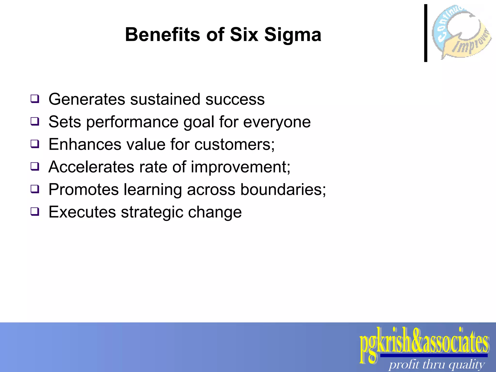 Benefits of Six Sigma Generates sustained success Sets performance goal for everyone Enhances value for customers; Accelerates rate of improvement; Promotes learning across boundaries; Executes strategic change 
