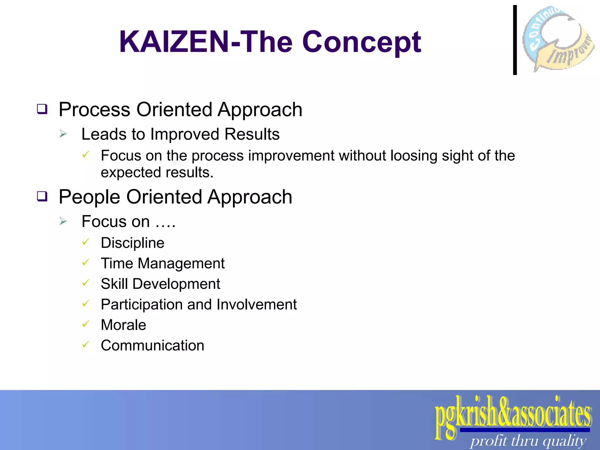 Process Oriented Approach Leads to Improved Results Focus on the process improvement without loosing sight of the expected results. People Oriented Approach Focus on …. Discipline Time Management Skill Development Participation and Involvement Morale Communication KAIZEN-The Concept 