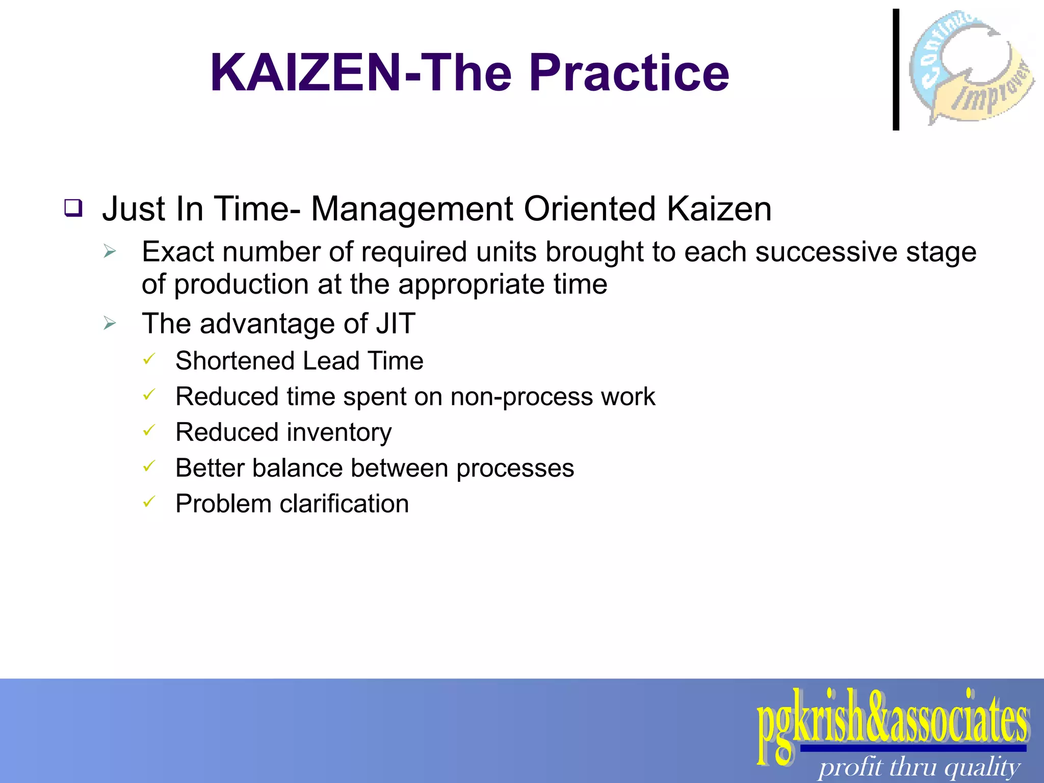Just In Time- Management Oriented Kaizen Exact number of required units brought to each successive stage of production at the appropriate time The advantage of JIT Shortened Lead Time Reduced time spent on non-process work Reduced inventory Better balance between processes Problem clarification KAIZEN-The Practice 