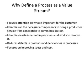 Why Define a Process as a Value
Stream?
–Focuses attention on what is important for the customer.
–Identifies all the necessary components to bring a product or
service from conception to commercialization.
–Identifies waste inherent in processes and works to remove
it.
–Reduces defects in products and deficiencies in processes.
–Focuses on improving specs and cost.
 