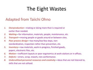 Adapted from Taiichi Ohno
The Eight Wastes
1. Overproduction—making or doing more than is required or
earlier than needed.
2. Waiting—for information, materials, people, maintenance, etc.
3. Transport—moving people or goods around or between sites.
4. Poor process design—too many/too few steps, non-
standardization, inspection rather than prevention, etc.
5. Inventory—raw materials, work-in-progress, finished goods,
papers, electronic files, etc.
6. Motion—inefficient layouts or poor ergonomics at work-stations or in offices.
7. Defects—errors, scrap, rework, non-conformance.
8. Underutilized personnel resources and creativity—ideas that are not listened to,
skills that are not utilized.
 